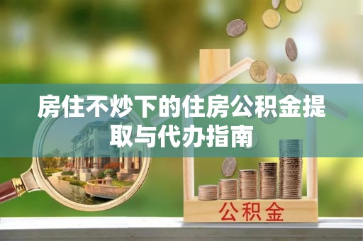 浚县房住不炒下的住房公积金提取与代办指南