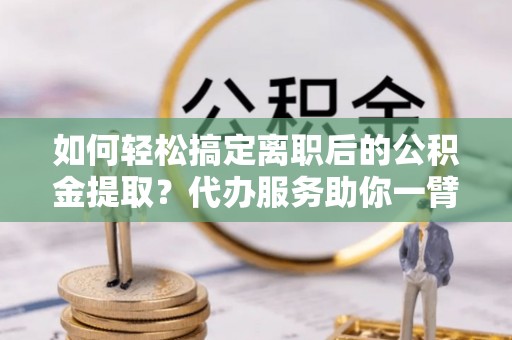 浚县如何轻松搞定离职后的公积金提取？代办服务助你一臂之力