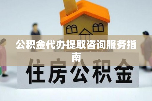 浚县公积金代办提取咨询服务指南