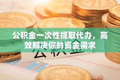 浚县公积金一次性提取代办，高效解决你的资金需求