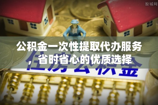 浚县公积金一次性提取代办服务，省时省心的优质选择