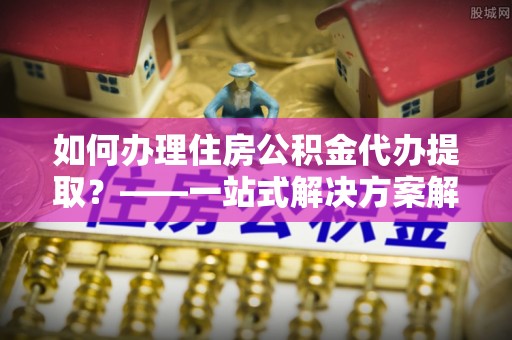 浚县如何办理住房公积金代办提取？——一站式解决方案解析