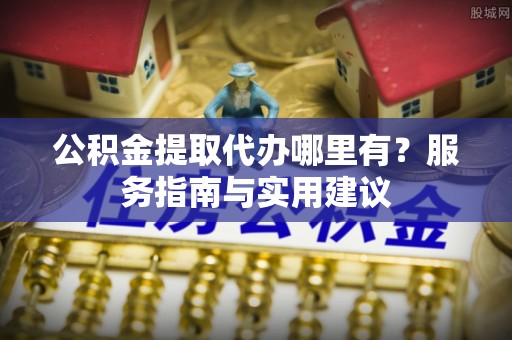 浚县公积金提取代办哪里有？服务指南与实用建议