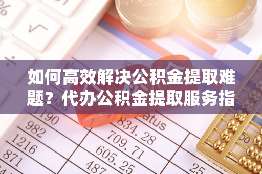 浚县如何高效解决公积金提取难题？代办公积金提取服务指南